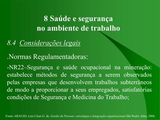 Fonte: ARAUJO, Luis César G. de. Gestão de Pessoas; estratégias e integração organizacional São Paulo: Atlas, 2006.
8 Saúde e segurança
no ambiente de trabalho
8.4 Considerações legais
.Normas Regulamentadoras:
-NR22–Segurança e saúde ocupacional na mineração:
estabelece métodos de segurança a serem observados
pelas empresas que desenvolvem trabalhos subterrâneos
de modo a proporcionar a seus empregados, satisfatórias
condições de Segurança e Medicina do Trabalho;
 