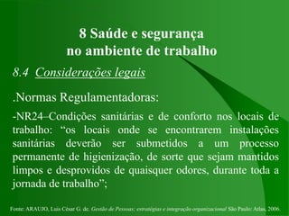 Fonte: ARAUJO, Luis César G. de. Gestão de Pessoas; estratégias e integração organizacional São Paulo: Atlas, 2006.
8 Saúde e segurança
no ambiente de trabalho
8.4 Considerações legais
.Normas Regulamentadoras:
-NR24–Condições sanitárias e de conforto nos locais de
trabalho: “os locais onde se encontrarem instalações
sanitárias deverão ser submetidos a um processo
permanente de higienização, de sorte que sejam mantidos
limpos e desprovidos de quaisquer odores, durante toda a
jornada de trabalho”;
 