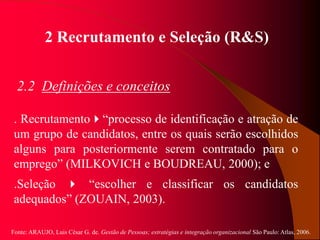 Fonte: ARAUJO, Luis César G. de. Gestão de Pessoas; estratégias e integração organizacional São Paulo: Atlas, 2006.
2 Recrutamento e Seleção (R&S)
2.2 Definições e conceitos
. Recrutamento“processo de identificação e atração de
um grupo de candidatos, entre os quais serão escolhidos
alguns para posteriormente serem contratado para o
emprego” (MILKOVICH e BOUDREAU, 2000); e
.Seleção  “escolher e classificar os candidatos
adequados” (ZOUAIN, 2003).
 