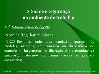 Fonte: ARAUJO, Luis César G. de. Gestão de Pessoas; estratégias e integração organizacional São Paulo: Atlas, 2006.
8 Saúde e segurança
no ambiente de trabalho
8.4 Considerações legais
.Normas Regulamentadoras:
-NR25–Resíduos industriais: cuidados quanto “às
medidas, métodos, equipamentos ou dispositivos de
controle do lançamento ou liberação dos contaminantes
gasosos”, instruindo de forma correta as pessoas
envolvidas;
 