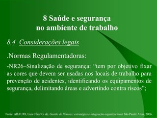 Fonte: ARAUJO, Luis César G. de. Gestão de Pessoas; estratégias e integração organizacional São Paulo: Atlas, 2006.
8 Saúde e segurança
no ambiente de trabalho
8.4 Considerações legais
.Normas Regulamentadoras:
-NR26–Sinalização de segurança: “tem por objetivo fixar
as cores que devem ser usadas nos locais de trabalho para
prevenção de acidentes, identificando os equipamentos de
segurança, delimitando áreas e advertindo contra riscos”;
 