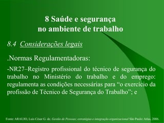 Fonte: ARAUJO, Luis César G. de. Gestão de Pessoas; estratégias e integração organizacional São Paulo: Atlas, 2006.
8 Saúde e segurança
no ambiente de trabalho
8.4 Considerações legais
.Normas Regulamentadoras:
-NR27–Registro profissional do técnico de segurança do
trabalho no Ministério do trabalho e do emprego:
regulamenta as condições necessárias para “o exercício da
profissão de Técnico de Segurança do Trabalho”; e
 