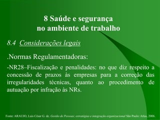 Fonte: ARAUJO, Luis César G. de. Gestão de Pessoas; estratégias e integração organizacional São Paulo: Atlas, 2006.
8 Saúde e segurança
no ambiente de trabalho
8.4 Considerações legais
.Normas Regulamentadoras:
-NR28–Fiscalização e penalidades: no que diz respeito a
concessão de prazos às empresas para a correção das
irregularidades técnicas, quanto ao procedimento de
autuação por infração às NRs.
 
