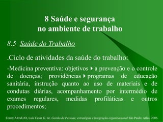 Fonte: ARAUJO, Luis César G. de. Gestão de Pessoas; estratégias e integração organizacional São Paulo: Atlas, 2006.
8 Saúde e segurança
no ambiente de trabalho
8.5 Saúde do Trabalho
.Ciclo de atividades da saúde do trabalho:
-Medicina preventiva: objetivosa prevenção e o controle
de doenças; providênciasprogramas de educação
sanitária, instrução quanto ao uso de materiais e de
condutas diárias, acompanhamento por intermédio de
exames regulares, medidas profiláticas e outros
procedimentos;
 