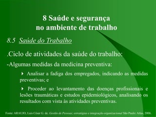 Fonte: ARAUJO, Luis César G. de. Gestão de Pessoas; estratégias e integração organizacional São Paulo: Atlas, 2006.
8 Saúde e segurança
no ambiente de trabalho
8.5 Saúde do Trabalho
.Ciclo de atividades da saúde do trabalho:
-Algumas medidas da medicina preventiva:
 Analisar a fadiga dos empregados, indicando as medidas
preventivas; e
 Proceder ao levantamento das doenças profissionais e
lesões traumáticas e estudos epidemiológicos, analisando os
resultados com vista às atividades preventivas.
 