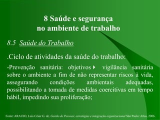 Fonte: ARAUJO, Luis César G. de. Gestão de Pessoas; estratégias e integração organizacional São Paulo: Atlas, 2006.
8 Saúde e segurança
no ambiente de trabalho
8.5 Saúde do Trabalho
.Ciclo de atividades da saúde do trabalho:
-Prevenção sanitária: objetivos vigilância sanitária
sobre o ambiente a fim de não representar riscos à vida,
assegurando condições ambientais adequadas,
possibilitando a tomada de medidas coercitivas em tempo
hábil, impedindo sua proliferação;
 