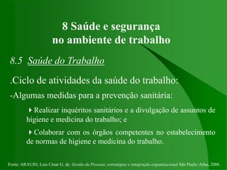 Fonte: ARAUJO, Luis César G. de. Gestão de Pessoas; estratégias e integração organizacional São Paulo: Atlas, 2006.
8 Saúde e segurança
no ambiente de trabalho
8.5 Saúde do Trabalho
.Ciclo de atividades da saúde do trabalho:
-Algumas medidas para a prevenção sanitária:
Realizar inquéritos sanitários e a divulgação de assuntos de
higiene e medicina do trabalho; e
Colaborar com os órgãos competentes no estabelecimento
de normas de higiene e medicina do trabalho.
 