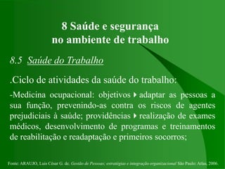 Fonte: ARAUJO, Luis César G. de. Gestão de Pessoas; estratégias e integração organizacional São Paulo: Atlas, 2006.
8 Saúde e segurança
no ambiente de trabalho
8.5 Saúde do Trabalho
.Ciclo de atividades da saúde do trabalho:
-Medicina ocupacional: objetivosadaptar as pessoas a
sua função, prevenindo-as contra os riscos de agentes
prejudiciais à saúde; providênciasrealização de exames
médicos, desenvolvimento de programas e treinamentos
de reabilitação e readaptação e primeiros socorros;
 