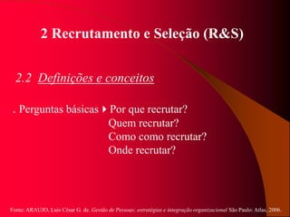 Fonte: ARAUJO, Luis César G. de. Gestão de Pessoas; estratégias e integração organizacional São Paulo: Atlas, 2006.
2 Recrutamento e Seleção (R&S)
2.2 Definições e conceitos
. Perguntas básicasPor que recrutar?
Quem recrutar?
Como como recrutar?
Onde recrutar?
 