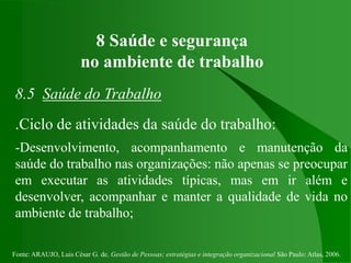 Fonte: ARAUJO, Luis César G. de. Gestão de Pessoas; estratégias e integração organizacional São Paulo: Atlas, 2006.
8 Saúde e segurança
no ambiente de trabalho
8.5 Saúde do Trabalho
.Ciclo de atividades da saúde do trabalho:
-Desenvolvimento, acompanhamento e manutenção da
saúde do trabalho nas organizações: não apenas se preocupar
em executar as atividades típicas, mas em ir além e
desenvolver, acompanhar e manter a qualidade de vida no
ambiente de trabalho;
 