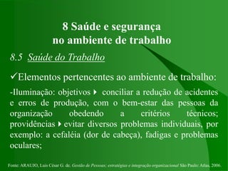 Fonte: ARAUJO, Luis César G. de. Gestão de Pessoas; estratégias e integração organizacional São Paulo: Atlas, 2006.
8 Saúde e segurança
no ambiente de trabalho
8.5 Saúde do Trabalho
Elementos pertencentes ao ambiente de trabalho:
-Iluminação: objetivos conciliar a redução de acidentes
e erros de produção, com o bem-estar das pessoas da
organização obedendo a critérios técnicos;
providênciasevitar diversos problemas individuais, por
exemplo: a cefaléia (dor de cabeça), fadigas e problemas
oculares;
 