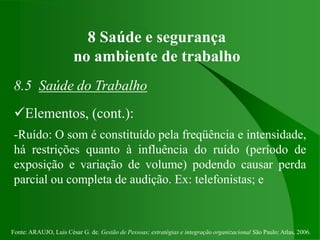 Fonte: ARAUJO, Luis César G. de. Gestão de Pessoas; estratégias e integração organizacional São Paulo: Atlas, 2006.
8 Saúde e segurança
no ambiente de trabalho
8.5 Saúde do Trabalho
Elementos, (cont.):
-Ruído: O som é constituído pela freqüência e intensidade,
há restrições quanto à influência do ruído (período de
exposição e variação de volume) podendo causar perda
parcial ou completa de audição. Ex: telefonistas; e
 