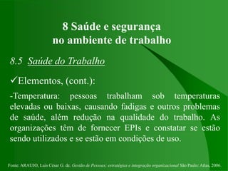 Fonte: ARAUJO, Luis César G. de. Gestão de Pessoas; estratégias e integração organizacional São Paulo: Atlas, 2006.
8 Saúde e segurança
no ambiente de trabalho
8.5 Saúde do Trabalho
Elementos, (cont.):
-Temperatura: pessoas trabalham sob temperaturas
elevadas ou baixas, causando fadigas e outros problemas
de saúde, além redução na qualidade do trabalho. As
organizações têm de fornecer EPIs e constatar se estão
sendo utilizados e se estão em condições de uso.
 