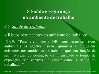 Fonte: ARAUJO, Luis César G. de. Gestão de Pessoas; estratégias e integração organizacional São Paulo: Atlas, 2006.
8 Saúde e segurança
no ambiente de trabalho
8.5 Saúde do Trabalho
Riscos pertencentes ao ambiente de trabalho:
-NR-9: “Para efeito desta NR, consideram-se riscos
ambientais os agentes físicos, químicos e biológicos
existentes nos ambientes de trabalho que, em função de
sua natureza, concentração ou intensidade e tempo de
exposição, são capazes de causar danos à saúde do
trabalhador”.
 