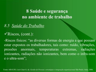 Fonte: ARAUJO, Luis César G. de. Gestão de Pessoas; estratégias e integração organizacional São Paulo: Atlas, 2006.
8 Saúde e segurança
no ambiente de trabalho
8.5 Saúde do Trabalho
Riscos, (cont.):
-Riscos físicos: “as diversas formas de energia a que possam
estar expostos os trabalhadores, tais como: ruído, vibrações,
pressões anormais, temperaturas extremas, radiações
ionizantes, radiações não ionizantes, bem como o infra-som
e o ultra-som”;
 