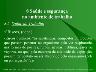 Fonte: ARAUJO, Luis César G. de. Gestão de Pessoas; estratégias e integração organizacional São Paulo: Atlas, 2006.
8 Saúde e segurança
no ambiente de trabalho
8.5 Saúde do Trabalho
Riscos, (cont.):
-Riscos químicos: “as substâncias, compostos ou produtos
que possam penetrar no organismo pela via respiratória,
nas formas de poeiras, fumos, névoas, neblinas, gases ou
vapores, ou que, pela natureza da atividade de exposição,
possam ter contato ou ser absorvido pelo organismo (pele
ou por ingestão)”; e
 