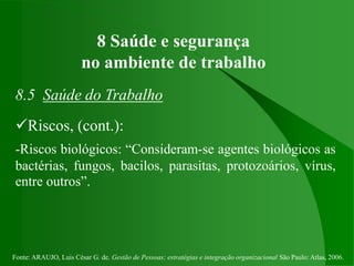 Fonte: ARAUJO, Luis César G. de. Gestão de Pessoas; estratégias e integração organizacional São Paulo: Atlas, 2006.
8 Saúde e segurança
no ambiente de trabalho
8.5 Saúde do Trabalho
Riscos, (cont.):
-Riscos biológicos: “Consideram-se agentes biológicos as
bactérias, fungos, bacilos, parasitas, protozoários, vírus,
entre outros”.
 