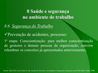 Fonte: ARAUJO, Luis César G. de. Gestão de Pessoas; estratégias e integração organizacional São Paulo: Atlas, 2006.
8 Saúde e segurança
no ambiente de trabalho
8.6 Segurança do Trabalho
Prevenção de acidentes, processo:
1ª etapa: Conscientização: para melhor conscientização
de gestores e demais pessoas da organização, convém
relembrar os conceitos já apresentados anteriormente;
 