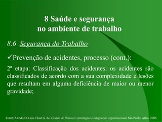 Fonte: ARAUJO, Luis César G. de. Gestão de Pessoas; estratégias e integração organizacional São Paulo: Atlas, 2006.
8 Saúde e segurança
no ambiente de trabalho
8.6 Segurança do Trabalho
Prevenção de acidentes, processo (cont.):
2ª etapa: Classificação dos acidentes: os acidentes são
classificados de acordo com a sua complexidade e lesões
que resultam em alguma deficiência de maior ou menor
gravidade;
 