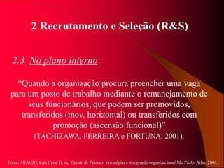 Fonte: ARAUJO, Luis César G. de. Gestão de Pessoas; estratégias e integração organizacional São Paulo: Atlas, 2006.
2 Recrutamento e Seleção (R&S)
2.3 No plano interno
“Quando a organização procura preencher uma vaga
para um posto de trabalho mediante o remanejamento de
seus funcionários, que podem ser promovidos,
transferidos (mov. horizontal) ou transferidos com
promoção (ascensão funcional)”
(TACHIZAWA, FERREIRA e FORTUNA, 2001).
 