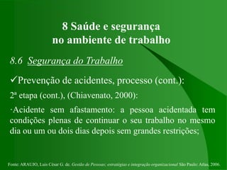 Fonte: ARAUJO, Luis César G. de. Gestão de Pessoas; estratégias e integração organizacional São Paulo: Atlas, 2006.
8 Saúde e segurança
no ambiente de trabalho
8.6 Segurança do Trabalho
Prevenção de acidentes, processo (cont.):
2ª etapa (cont.), (Chiavenato, 2000):
·Acidente sem afastamento: a pessoa acidentada tem
condições plenas de continuar o seu trabalho no mesmo
dia ou um ou dois dias depois sem grandes restrições;
 