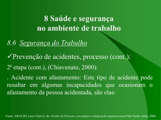 Fonte: ARAUJO, Luis César G. de. Gestão de Pessoas; estratégias e integração organizacional São Paulo: Atlas, 2006.
8 Saúde e segurança
no ambiente de trabalho
8.6 Segurança do Trabalho
Prevenção de acidentes, processo (cont.):
2ª etapa (cont.), (Chiavenato, 2000):
. Acidente com afastamento: Este tipo de acidente pode
resultar em algumas incapacidades que ocasionam o
afastamento da pessoa acidentada, são elas:
 