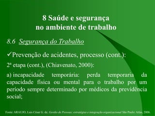 Fonte: ARAUJO, Luis César G. de. Gestão de Pessoas; estratégias e integração organizacional São Paulo: Atlas, 2006.
8 Saúde e segurança
no ambiente de trabalho
8.6 Segurança do Trabalho
Prevenção de acidentes, processo (cont.):
2ª etapa (cont.), (Chiavenato, 2000):
a) incapacidade temporária: perda temporaria da
capacidade física ou mental para o trabalho por um
período sempre determinado por médicos da previdência
social;
 