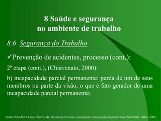 Fonte: ARAUJO, Luis César G. de. Gestão de Pessoas; estratégias e integração organizacional São Paulo: Atlas, 2006.
8 Saúde e segurança
no ambiente de trabalho
8.6 Segurança do Trabalho
Prevenção de acidentes, processo (cont.):
2ª etapa (cont.), (Chiavenato, 2000):
b) incapacidade parcial permanente: perda de um de seus
membros ou parte da visão, o que é fato gerador de uma
incapacidade parcial permanente;
 