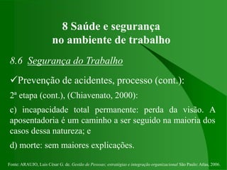 Fonte: ARAUJO, Luis César G. de. Gestão de Pessoas; estratégias e integração organizacional São Paulo: Atlas, 2006.
8 Saúde e segurança
no ambiente de trabalho
8.6 Segurança do Trabalho
Prevenção de acidentes, processo (cont.):
2ª etapa (cont.), (Chiavenato, 2000):
c) incapacidade total permanente: perda da visão. A
aposentadoria é um caminho a ser seguido na maioria dos
casos dessa natureza; e
d) morte: sem maiores explicações.
 
