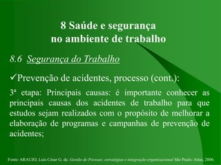 Fonte: ARAUJO, Luis César G. de. Gestão de Pessoas; estratégias e integração organizacional São Paulo: Atlas, 2006.
8 Saúde e segurança
no ambiente de trabalho
8.6 Segurança do Trabalho
Prevenção de acidentes, processo (cont.):
3ª etapa: Principais causas: é importante conhecer as
principais causas dos acidentes de trabalho para que
estudos sejam realizados com o propósito de melhorar a
elaboração de programas e campanhas de prevenção de
acidentes;
 