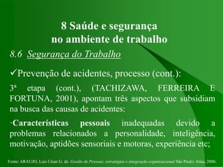 Fonte: ARAUJO, Luis César G. de. Gestão de Pessoas; estratégias e integração organizacional São Paulo: Atlas, 2006.
8 Saúde e segurança
no ambiente de trabalho
8.6 Segurança do Trabalho
Prevenção de acidentes, processo (cont.):
3ª etapa (cont.), (TACHIZAWA, FERREIRA E
FORTUNA, 2001), apontam três aspectos que subsidiam
na busca das causas de acidentes:
·Características pessoais inadequadas devido a
problemas relacionados a personalidade, inteligência,
motivação, aptidões sensoriais e motoras, experiência etc;
 