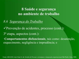 Fonte: ARAUJO, Luis César G. de. Gestão de Pessoas; estratégias e integração organizacional São Paulo: Atlas, 2006.
8 Saúde e segurança
no ambiente de trabalho
8.6 Segurança do Trabalho
Prevenção de acidentes, processo (cont.):
3ª etapa, aspectos (cont.):
·Comportamentos disfuncionais, tais como: desatenção,
esquecimento, negligência e imprudência; e
 