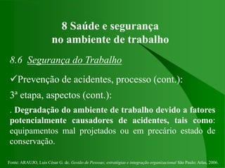 Fonte: ARAUJO, Luis César G. de. Gestão de Pessoas; estratégias e integração organizacional São Paulo: Atlas, 2006.
8 Saúde e segurança
no ambiente de trabalho
8.6 Segurança do Trabalho
Prevenção de acidentes, processo (cont.):
3ª etapa, aspectos (cont.):
. Degradação do ambiente de trabalho devido a fatores
potencialmente causadores de acidentes, tais como:
equipamentos mal projetados ou em precário estado de
conservação.
 