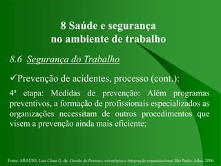 Fonte: ARAUJO, Luis César G. de. Gestão de Pessoas; estratégias e integração organizacional São Paulo: Atlas, 2006.
8 Saúde e segurança
no ambiente de trabalho
8.6 Segurança do Trabalho
Prevenção de acidentes, processo (cont.):
4ª etapa: Medidas de prevenção: Além programas
preventivos, a formação de profissionais especializados as
organizações necessitam de outros procedimentos que
visem a prevenção ainda mais eficiente;
 