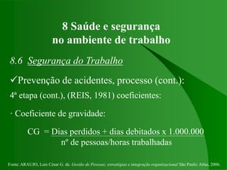 Fonte: ARAUJO, Luis César G. de. Gestão de Pessoas; estratégias e integração organizacional São Paulo: Atlas, 2006.
8 Saúde e segurança
no ambiente de trabalho
8.6 Segurança do Trabalho
Prevenção de acidentes, processo (cont.):
4ª etapa (cont.), (REIS, 1981) coeficientes:
· Coeficiente de gravidade:
CG = Dias perdidos + dias debitados x 1.000.000
nº de pessoas/horas trabalhadas
 