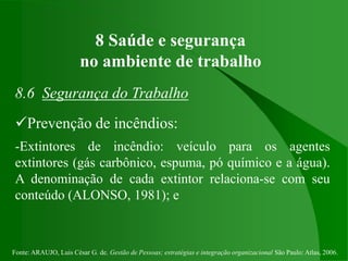 Fonte: ARAUJO, Luis César G. de. Gestão de Pessoas; estratégias e integração organizacional São Paulo: Atlas, 2006.
8 Saúde e segurança
no ambiente de trabalho
8.6 Segurança do Trabalho
Prevenção de incêndios:
-Extintores de incêndio: veículo para os agentes
extintores (gás carbônico, espuma, pó químico e a água).
A denominação de cada extintor relaciona-se com seu
conteúdo (ALONSO, 1981); e
 