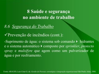 Fonte: ARAUJO, Luis César G. de. Gestão de Pessoas; estratégias e integração organizacional São Paulo: Atlas, 2006.
8 Saúde e segurança
no ambiente de trabalho
8.6 Segurança do Trabalho
Prevenção de incêndios (cont.):
-Suprimento de água: o sistema sob comando hidrantes
e o sistema automáticocomposto por sprinkler, protecto
spray e mulsifyre que agem como um pulverizador de
água e por resfriamento.
 