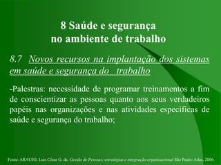 Fonte: ARAUJO, Luis César G. de. Gestão de Pessoas; estratégias e integração organizacional São Paulo: Atlas, 2006.
8 Saúde e segurança
no ambiente de trabalho
8.7 Novos recursos na implantação dos sistemas
em saúde e segurança do trabalho
-Palestras: necessidade de programar treinamentos a fim
de conscientizar as pessoas quanto aos seus verdadeiros
papéis nas organizações e nas atividades específicas de
saúde e segurança do trabalho;
 