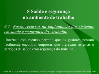 Fonte: ARAUJO, Luis César G. de. Gestão de Pessoas; estratégias e integração organizacional São Paulo: Atlas, 2006.
8 Saúde e segurança
no ambiente de trabalho
8.7 Novos recursos na implantação dos sistemas
em saúde e segurança do trabalho
-Internet: este recurso permite que os gestores possam
facilmente encontrar empresas que ofereçam sistemas e
serviços de saúde e/ou segurança do trabalho;
 