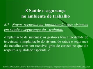 Fonte: ARAUJO, Luis César G. de. Gestão de Pessoas; estratégias e integração organizacional São Paulo: Atlas, 2006.
8 Saúde e segurança
no ambiente de trabalho
8.7 Novos recursos na implantação dos sistemas
em saúde e segurança do trabalho
-Implantação de sistemas: os gestores têm a facilidade de
terceirizar a implantação do sistema de saúde e segurança
do trabalho com um razoável grau de certeza no que diz
respeito à qualidade esperada; e
 