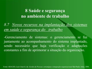 Fonte: ARAUJO, Luis César G. de. Gestão de Pessoas; estratégias e integração organizacional São Paulo: Atlas, 2006.
8 Saúde e segurança
no ambiente de trabalho
8.7 Novos recursos na implantação dos sistemas
em saúde e segurança do trabalho
-Gerenciamento de sistemas: o gerenciamento se faz
juntamente ao acompanhamento do sistema implantado,
sendo necessário que haja verificação e adaptações
constantes a fim de aprimorar a situação da organização.
 