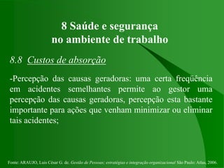 Fonte: ARAUJO, Luis César G. de. Gestão de Pessoas; estratégias e integração organizacional São Paulo: Atlas, 2006.
8 Saúde e segurança
no ambiente de trabalho
8.8 Custos de absorção
-Percepção das causas geradoras: uma certa freqüência
em acidentes semelhantes permite ao gestor uma
percepção das causas geradoras, percepção esta bastante
importante para ações que venham minimizar ou eliminar
tais acidentes;
 