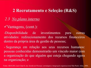 Fonte: ARAUJO, Luis César G. de. Gestão de Pessoas; estratégias e integração organizacional São Paulo: Atlas, 2006.
2 Recrutamento e Seleção (R&S)
2.3 No plano interno
Vantagens, (cont.):
-Disponibilidade de investimentos para outras
atividades: redirecionamento dos recursos financeiros
dentro da própria área de gestão de pessoas;
- Segurança em relação aos seus recursos humanos:
pessoas conhecidas demonstrarão um vínculo maior com
a organização do que alguém que esteja chegando agora
na organização; e
 