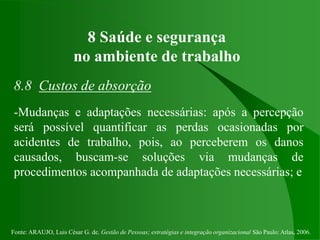 Fonte: ARAUJO, Luis César G. de. Gestão de Pessoas; estratégias e integração organizacional São Paulo: Atlas, 2006.
8 Saúde e segurança
no ambiente de trabalho
8.8 Custos de absorção
-Mudanças e adaptações necessárias: após a percepção
será possível quantificar as perdas ocasionadas por
acidentes de trabalho, pois, ao perceberem os danos
causados, buscam-se soluções via mudanças de
procedimentos acompanhada de adaptações necessárias; e
 