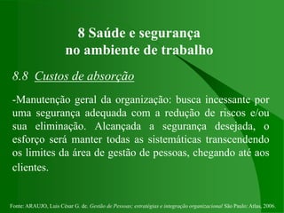 Fonte: ARAUJO, Luis César G. de. Gestão de Pessoas; estratégias e integração organizacional São Paulo: Atlas, 2006.
8 Saúde e segurança
no ambiente de trabalho
8.8 Custos de absorção
-Manutenção geral da organização: busca incessante por
uma segurança adequada com a redução de riscos e/ou
sua eliminação. Alcançada a segurança desejada, o
esforço será manter todas as sistemáticas transcendendo
os limites da área de gestão de pessoas, chegando até aos
clientes.
 