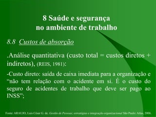 Fonte: ARAUJO, Luis César G. de. Gestão de Pessoas; estratégias e integração organizacional São Paulo: Atlas, 2006.
8 Saúde e segurança
no ambiente de trabalho
8.8 Custos de absorção
.Análise quantitativa (custo total = custos diretos +
indiretos), (REIS, 1981):
-Custo direto: saída de caixa imediata para a organização e
“não tem relação com o acidente em si. É o custo do
seguro de acidentes de trabalho que deve ser pago ao
INSS”;
 