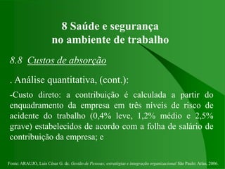 Fonte: ARAUJO, Luis César G. de. Gestão de Pessoas; estratégias e integração organizacional São Paulo: Atlas, 2006.
8 Saúde e segurança
no ambiente de trabalho
8.8 Custos de absorção
. Análise quantitativa, (cont.):
-Custo direto: a contribuição é calculada a partir do
enquadramento da empresa em três níveis de risco de
acidente do trabalho (0,4% leve, 1,2% médio e 2,5%
grave) estabelecidos de acordo com a folha de salário de
contribuição da empresa; e
 