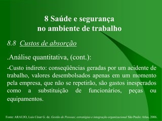 Fonte: ARAUJO, Luis César G. de. Gestão de Pessoas; estratégias e integração organizacional São Paulo: Atlas, 2006.
8 Saúde e segurança
no ambiente de trabalho
8.8 Custos de absorção
.Análise quantitativa, (cont.):
-Custo indireto: conseqüências geradas por um acidente de
trabalho, valores desembolsados apenas em um momento
pela empresa, que não se repetirão, são gastos inesperados
como a substituição de funcionários, peças ou
equipamentos.
 