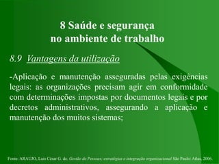 Fonte: ARAUJO, Luis César G. de. Gestão de Pessoas; estratégias e integração organizacional São Paulo: Atlas, 2006.
8 Saúde e segurança
no ambiente de trabalho
8.9 Vantagens da utilização
-Aplicação e manutenção asseguradas pelas exigências
legais: as organizações precisam agir em conformidade
com determinações impostas por documentos legais e por
decretos administrativos, assegurando a aplicação e
manutenção dos muitos sistemas;
 