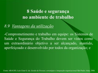 Fonte: ARAUJO, Luis César G. de. Gestão de Pessoas; estratégias e integração organizacional São Paulo: Atlas, 2006.
8 Saúde e segurança
no ambiente de trabalho
8.9 Vantagens da utilização
-Comprometimento e trabalho em equipe: os Sistemas de
Saúde e Segurança do Trabalho devem ser vistos como
um extraordinário objetivo a ser alcançado, mantido,
aperfeiçoado e desenvolvido por todos da organização; e
 